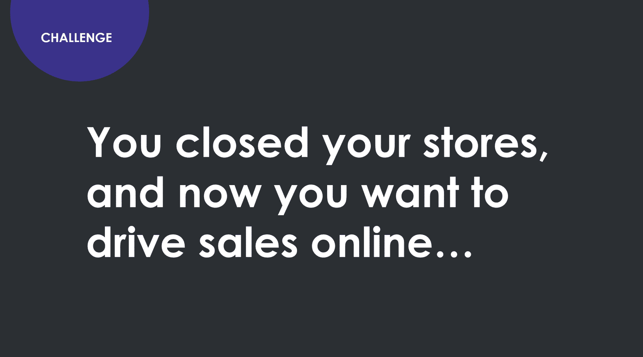 Challenge. You closed your stores and now you want to drive sales online.